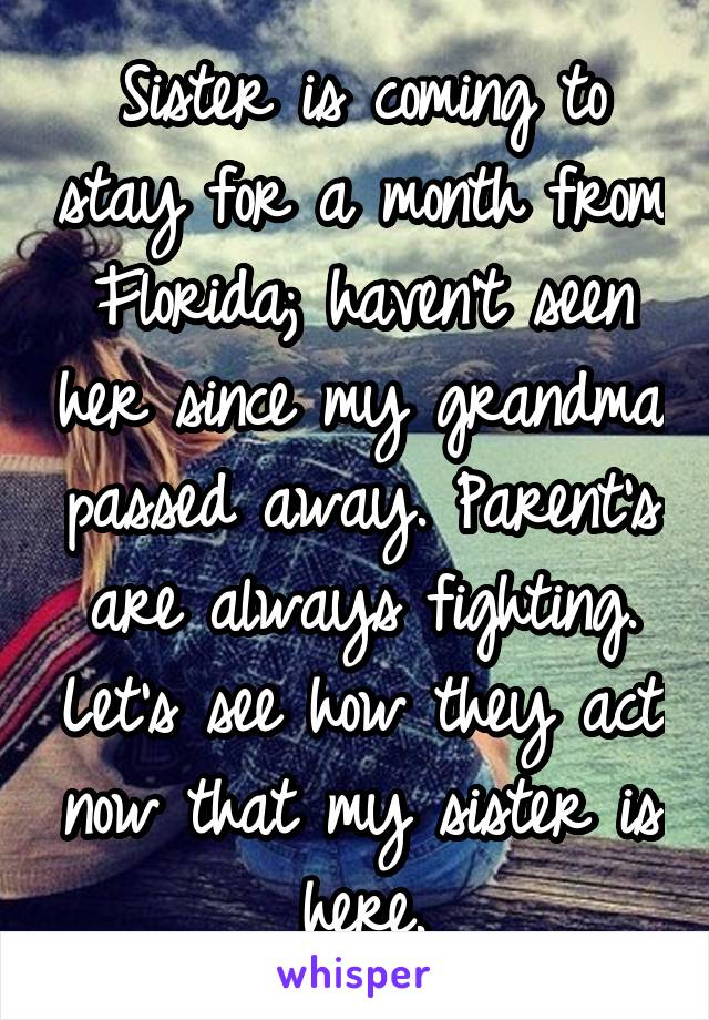 Sister is coming to stay for a month from Florida; haven't seen her since my grandma passed away. Parent's are always fighting. Let's see how they act now that my sister is here.