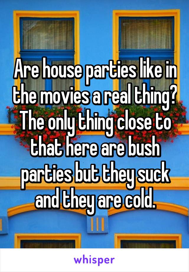 Are house parties like in the movies a real thing? The only thing close to that here are bush parties but they suck and they are cold.