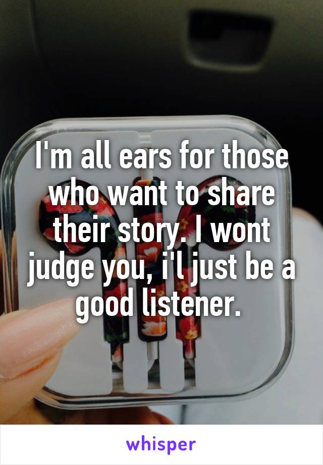 I'm all ears for those who want to share their story. I wont judge you, i'l just be a good listener. 