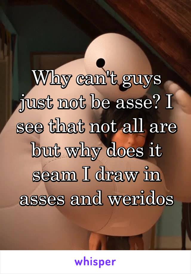 Why can't guys just not be asse? I see that not all are but why does it seam I draw in asses and weridos