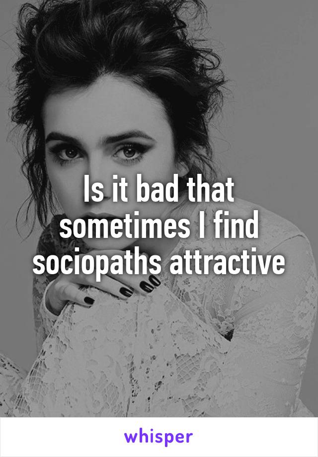 Is it bad that sometimes I find sociopaths attractive