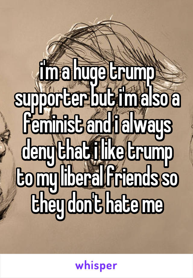 i'm a huge trump supporter but i'm also a feminist and i always deny that i like trump to my liberal friends so they don't hate me