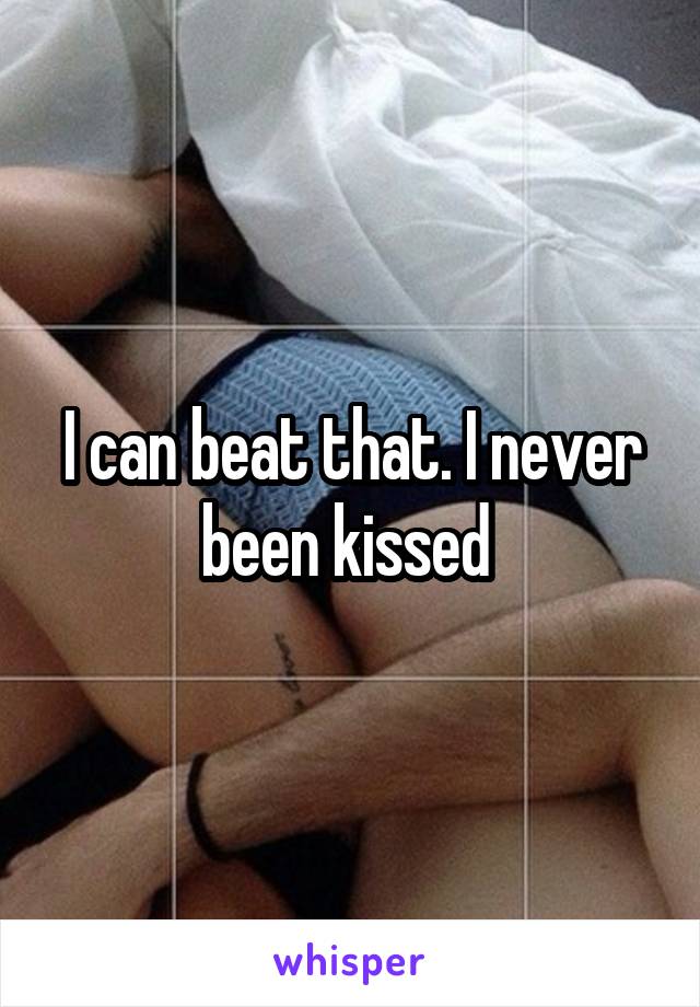 I can beat that. I never been kissed 
