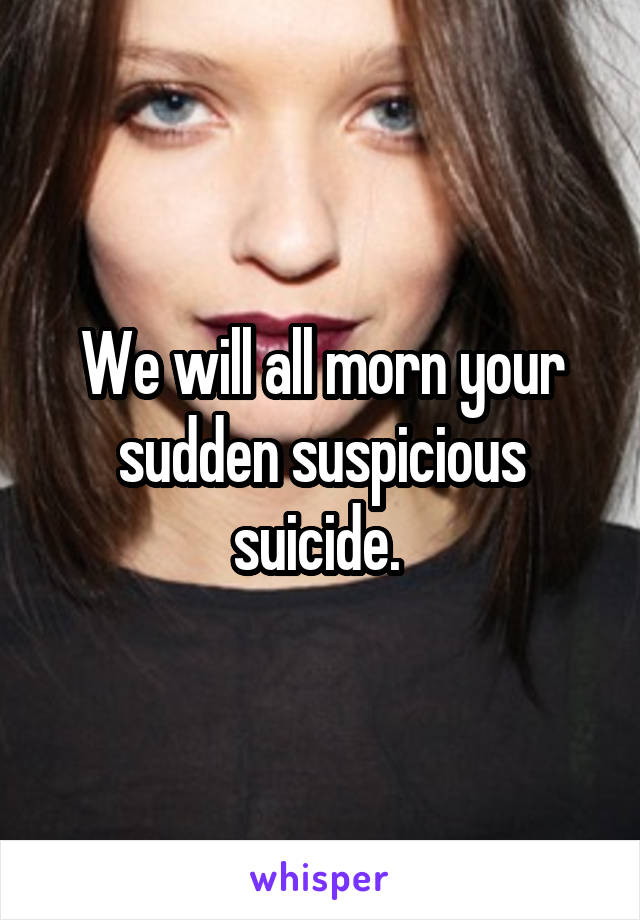 We will all morn your sudden suspicious suicide. 