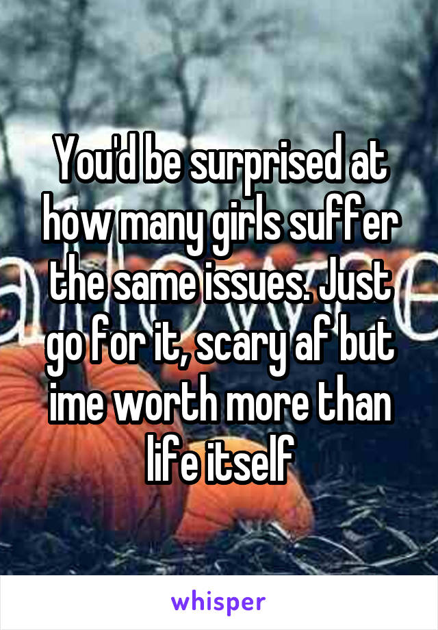 You'd be surprised at how many girls suffer the same issues. Just go for it, scary af but ime worth more than life itself