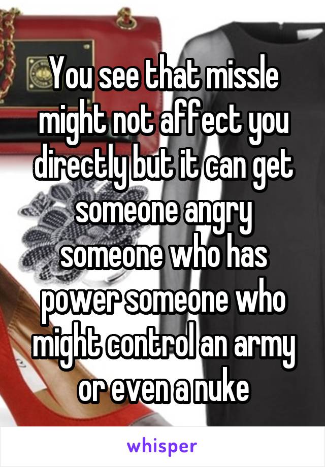You see that missle might not affect you directly but it can get someone angry someone who has power someone who might control an army or even a nuke