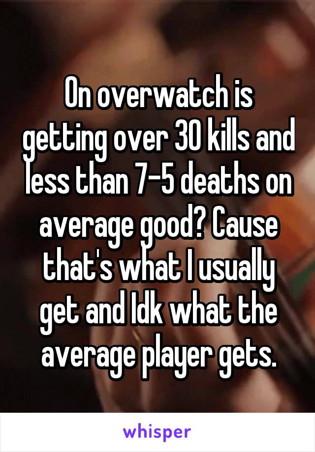 On overwatch is getting over 30 kills and less than 7-5 deaths on average good? Cause that's what I usually get and Idk what the average player gets.