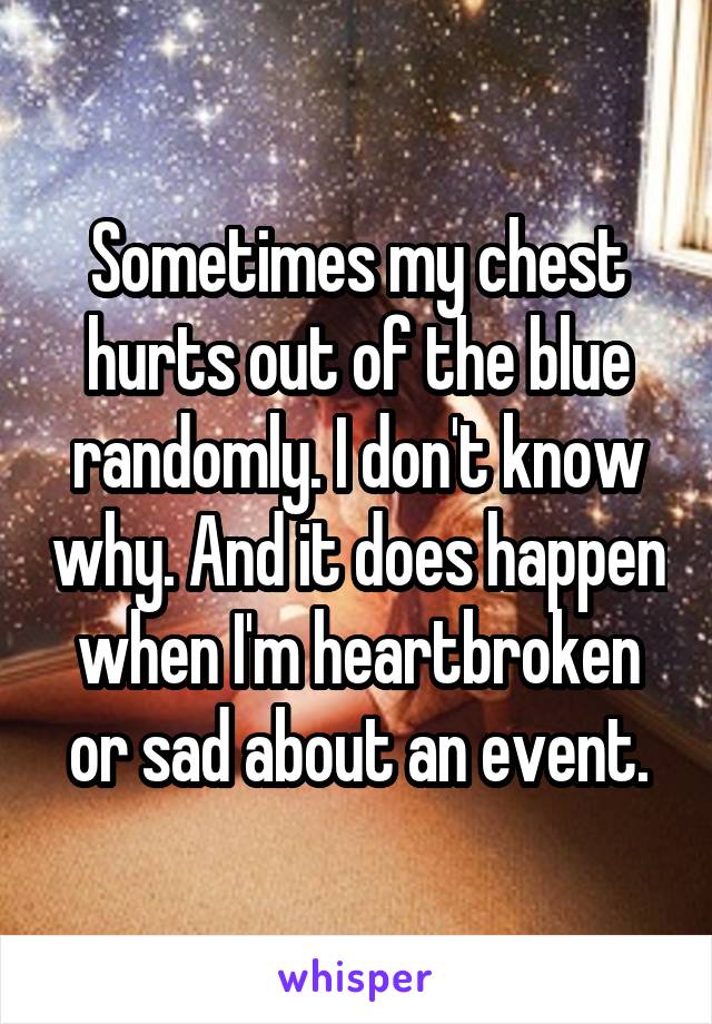 Sometimes my chest hurts out of the blue randomly. I don't know why. And it does happen when I'm heartbroken or sad about an event.