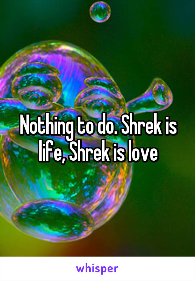 Nothing to do. Shrek is life, Shrek is love