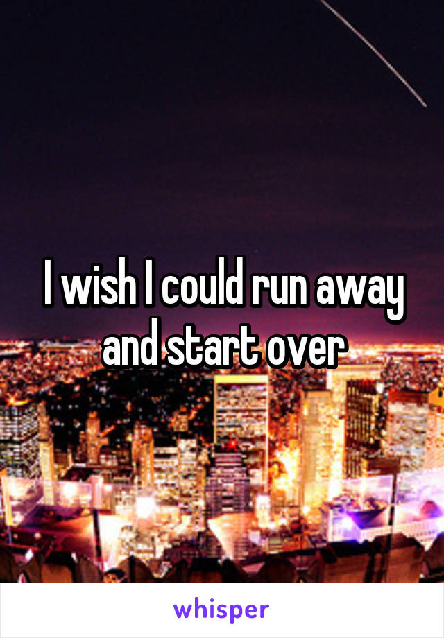 I wish I could run away and start over