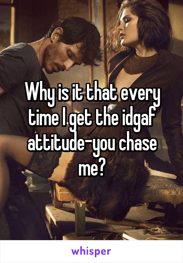 Why is it that every time I get the idgaf attitude-you chase me?
