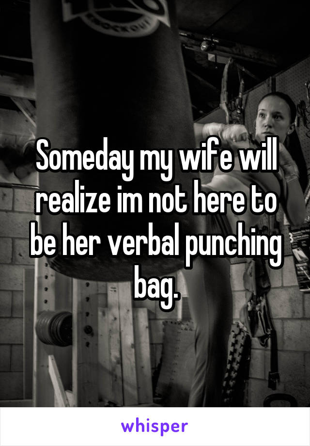 Someday my wife will realize im not here to be her verbal punching bag.