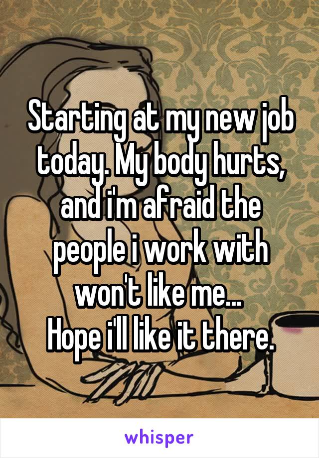 Starting at my new job today. My body hurts, and i'm afraid the people i work with won't like me... 
Hope i'll like it there.