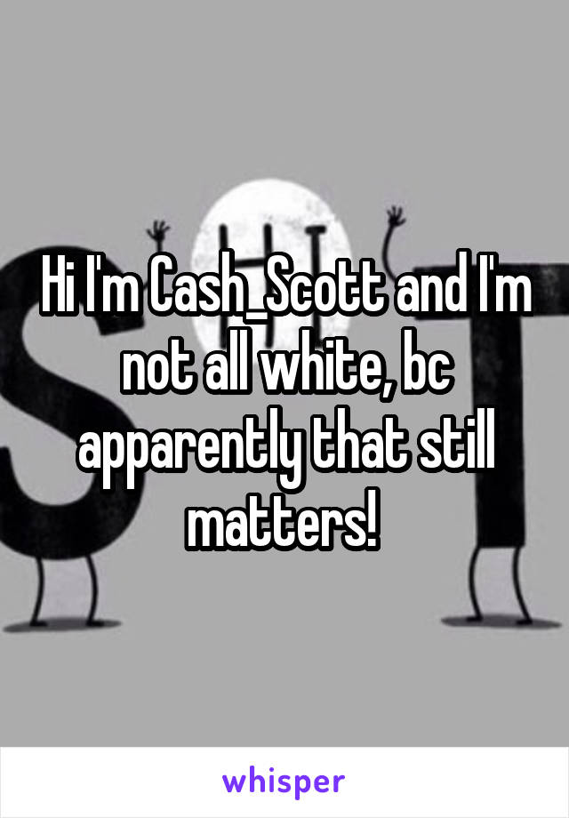 Hi I'm Cash_Scott and I'm not all white, bc apparently that still matters! 