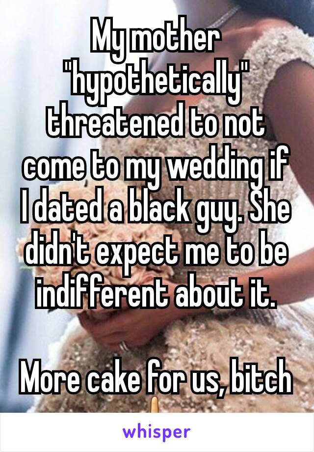 My mother "hypothetically" threatened to not come to my wedding if I dated a black guy. She didn't expect me to be indifferent about it.

More cake for us, bitch 🖕 