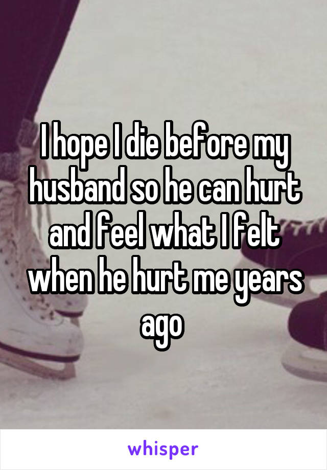 I hope I die before my husband so he can hurt and feel what I felt when he hurt me years ago 