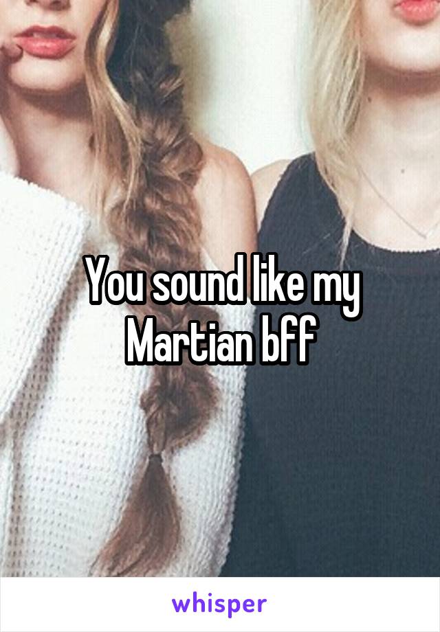 You sound like my Martian bff