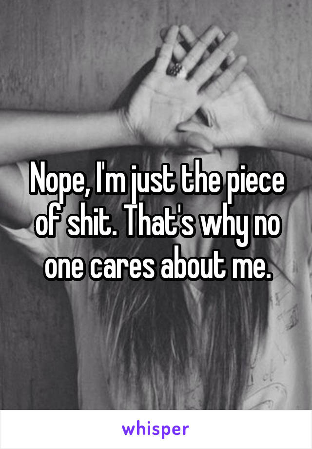 Nope, I'm just the piece of shit. That's why no one cares about me.