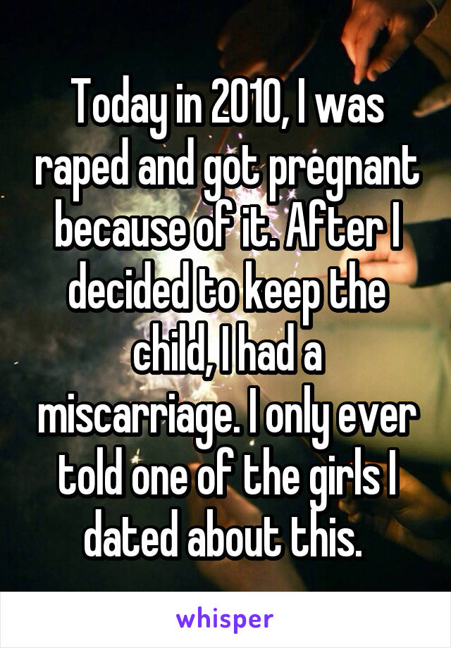 Today in 2010, I was raped and got pregnant because of it. After I decided to keep the child, I had a miscarriage. I only ever told one of the girls I dated about this. 