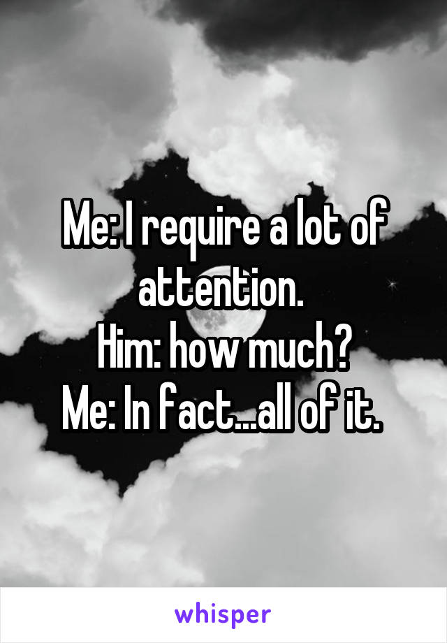 Me: I require a lot of attention. 
Him: how much?
Me: In fact...all of it. 