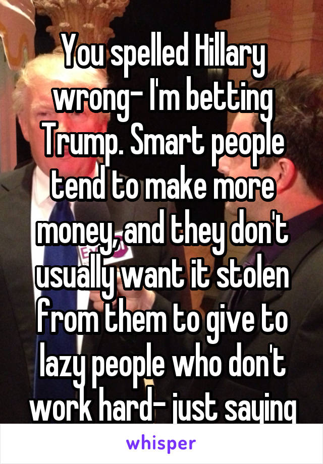 You spelled Hillary wrong- I'm betting Trump. Smart people tend to make more money, and they don't usually want it stolen from them to give to lazy people who don't work hard- just saying