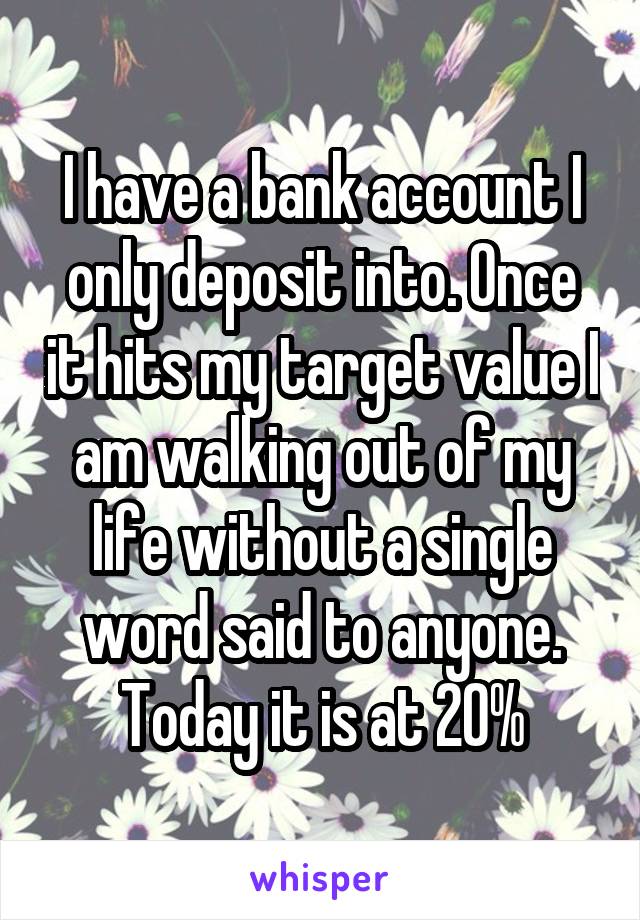 I have a bank account I only deposit into. Once it hits my target value I am walking out of my life without a single word said to anyone.
Today it is at 20%