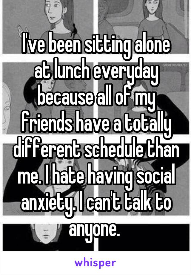 I've been sitting alone at lunch everyday because all of my friends have a totally different schedule than me. I hate having social anxiety. I can't talk to anyone. 