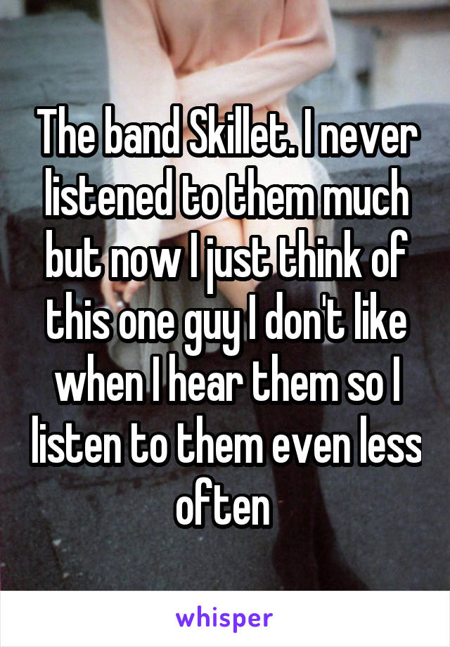 The band Skillet. I never listened to them much but now I just think of this one guy I don't like when I hear them so I listen to them even less often 