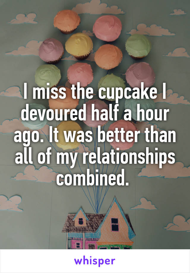 I miss the cupcake I devoured half a hour ago. It was better than all of my relationships combined. 