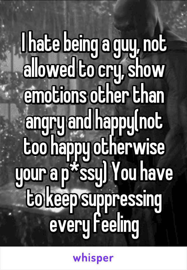 I hate being a guy, not allowed to cry, show emotions other than angry and happy(not too happy otherwise your a p*ssy) You have to keep suppressing every feeling