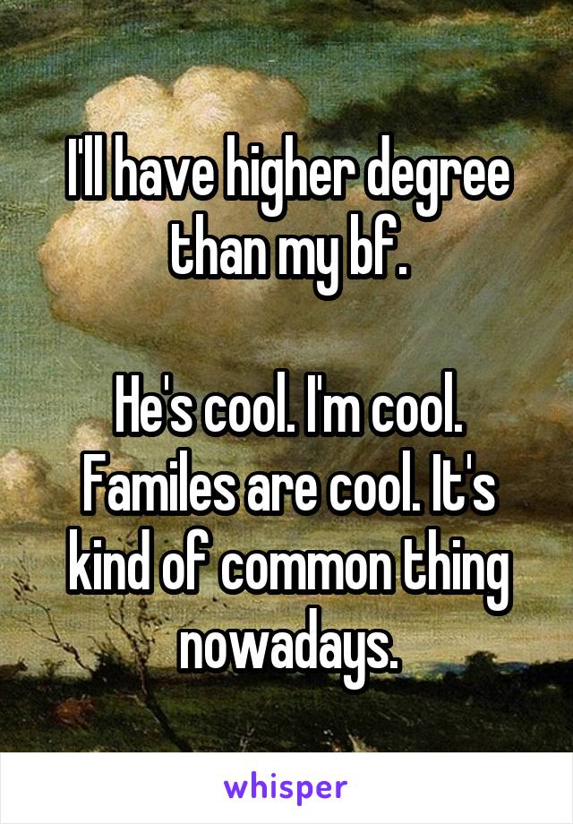 I'll have higher degree than my bf.

He's cool. I'm cool. Familes are cool. It's kind of common thing nowadays.
