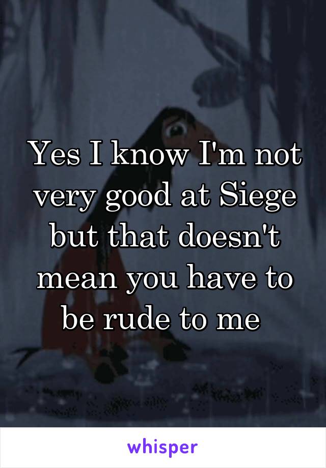 Yes I know I'm not very good at Siege but that doesn't mean you have to be rude to me 