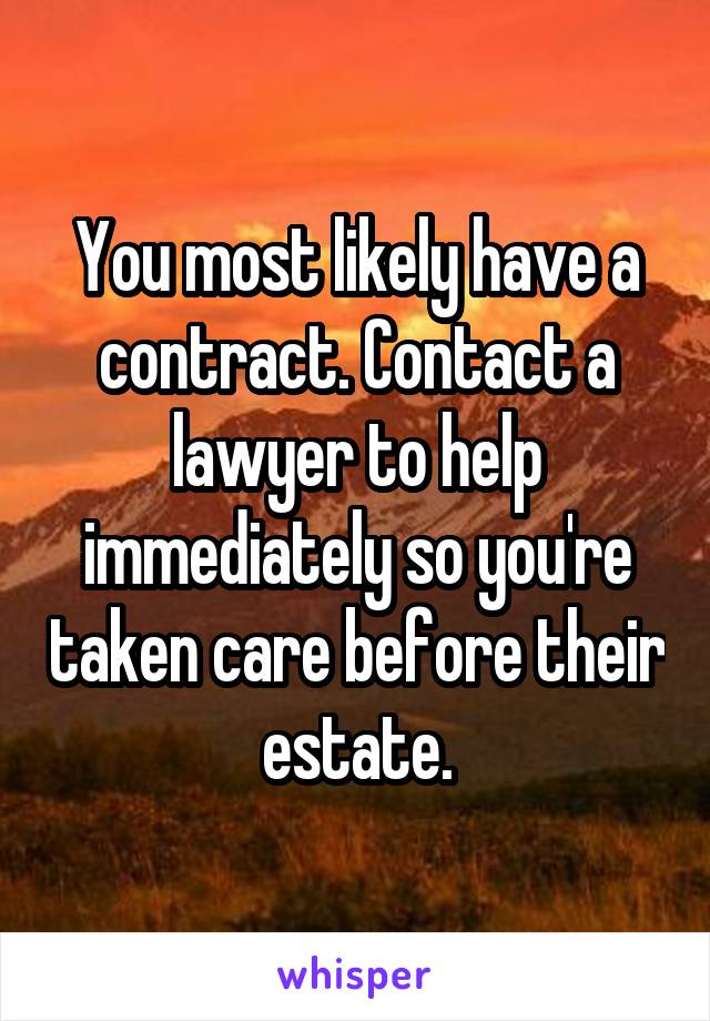 You most likely have a contract. Contact a lawyer to help immediately so you're taken care before their estate.