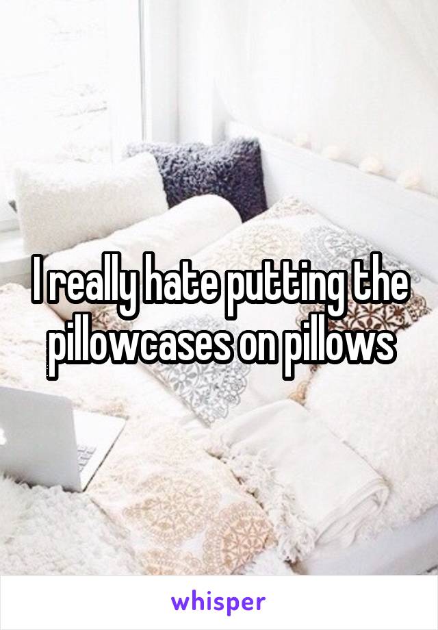 I really hate putting the pillowcases on pillows