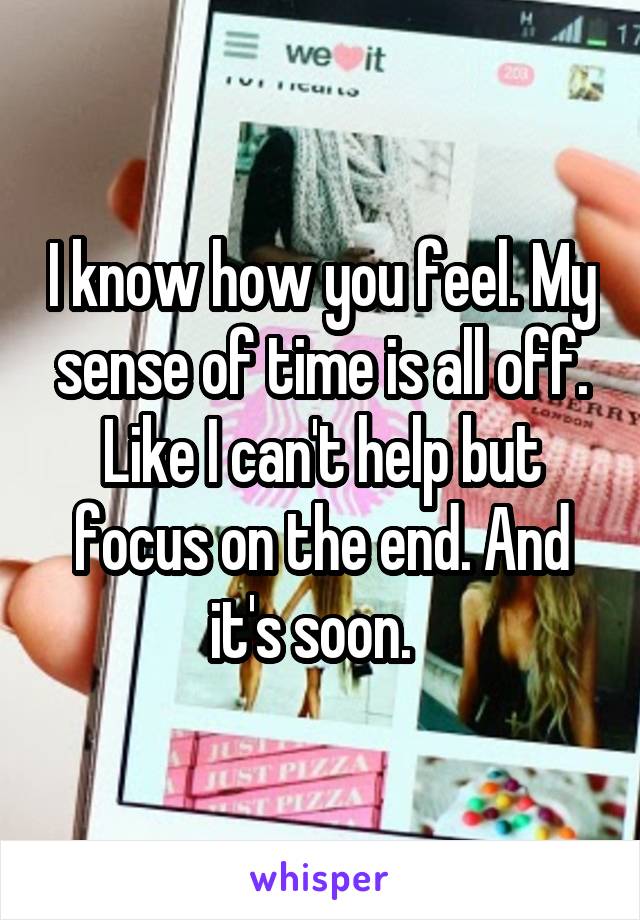 I know how you feel. My sense of time is all off. Like I can't help but focus on the end. And it's soon.  