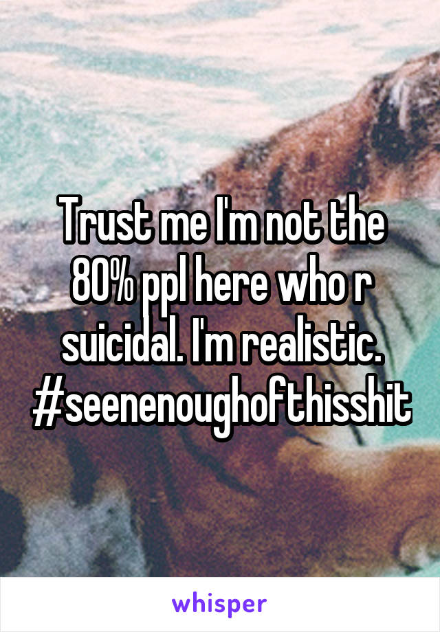 Trust me I'm not the 80% ppl here who r suicidal. I'm realistic. #seenenoughofthisshit