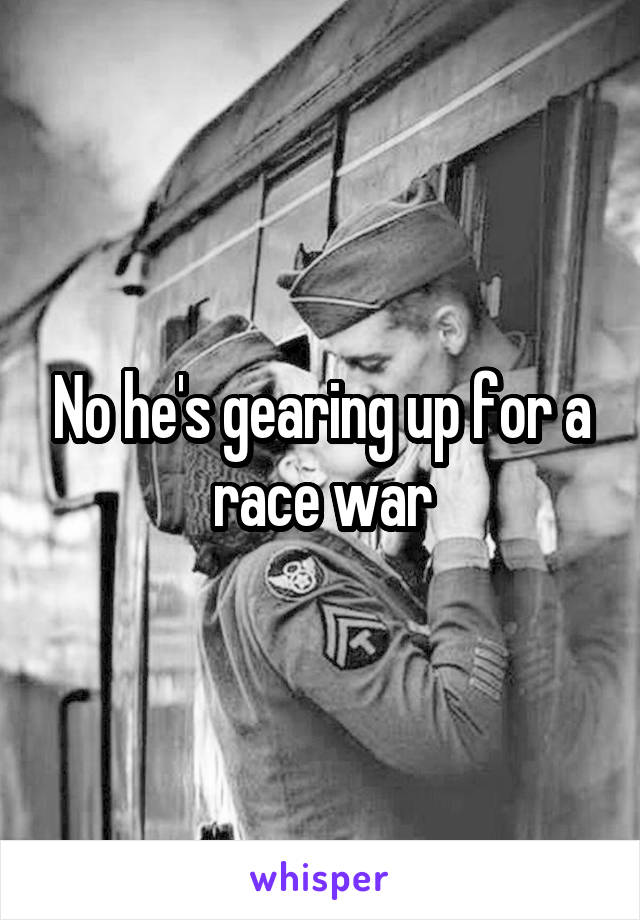 No he's gearing up for a race war