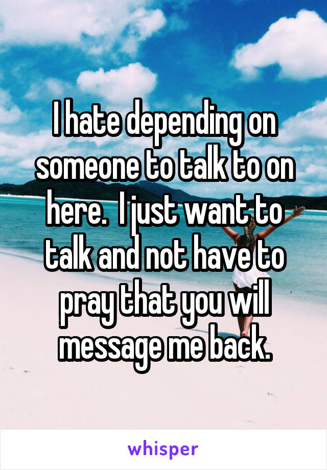 I hate depending on someone to talk to on here.  I just want to talk and not have to pray that you will message me back.