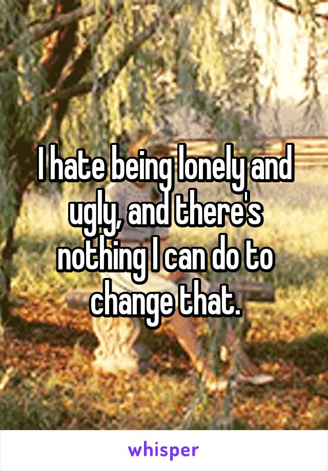 I hate being lonely and ugly, and there's nothing I can do to change that.