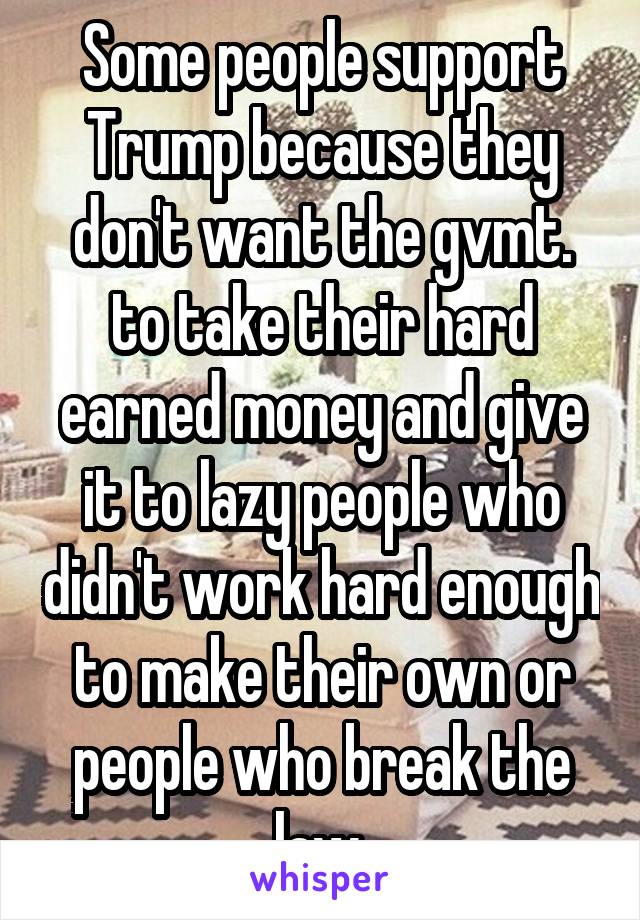 Some people support Trump because they don't want the gvmt. to take their hard earned money and give it to lazy people who didn't work hard enough to make their own or people who break the law.