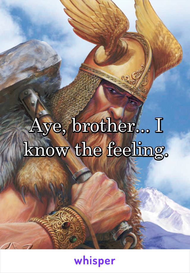 Aye, brother... I know the feeling.
