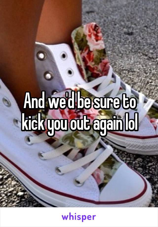 And we'd be sure to kick you out again lol