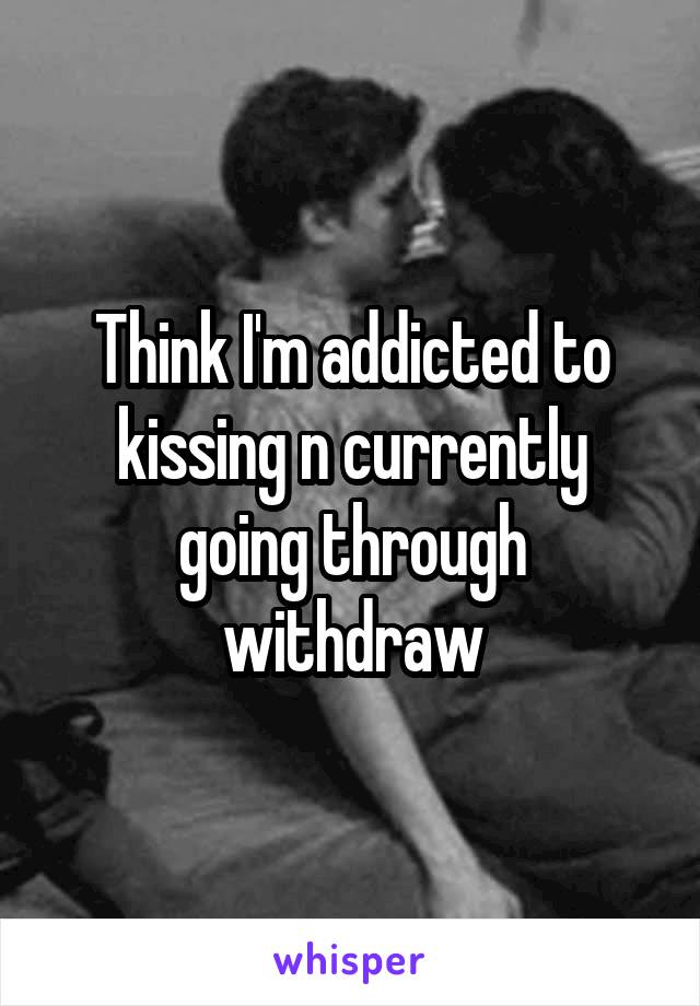 Think I'm addicted to kissing n currently going through withdraw