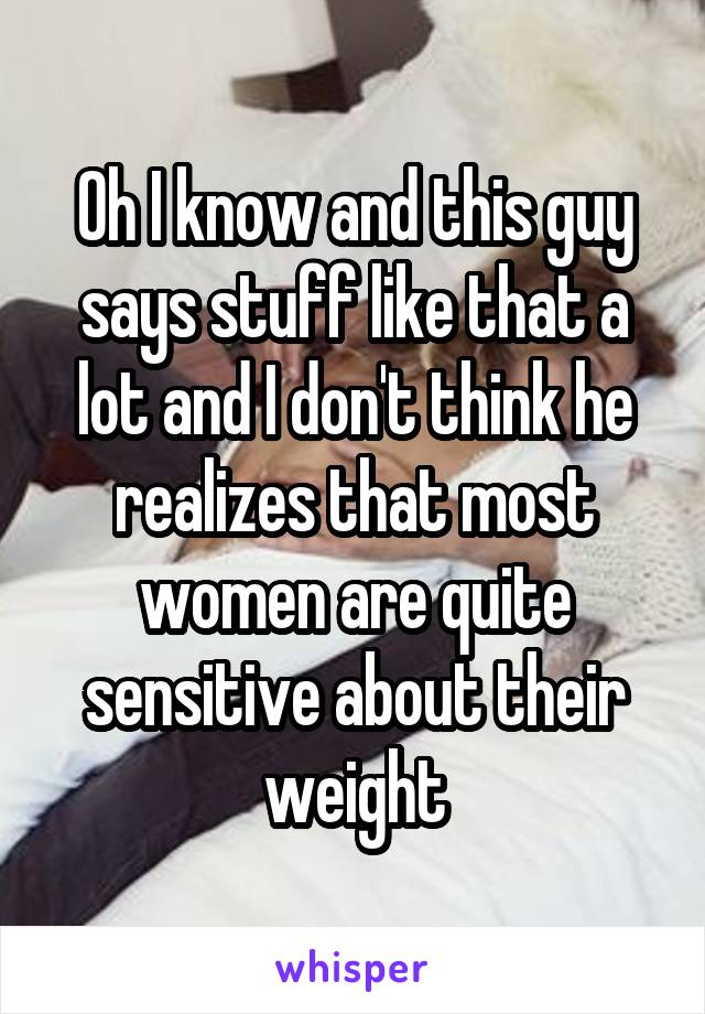 Oh I know and this guy says stuff like that a lot and I don't think he realizes that most women are quite sensitive about their weight