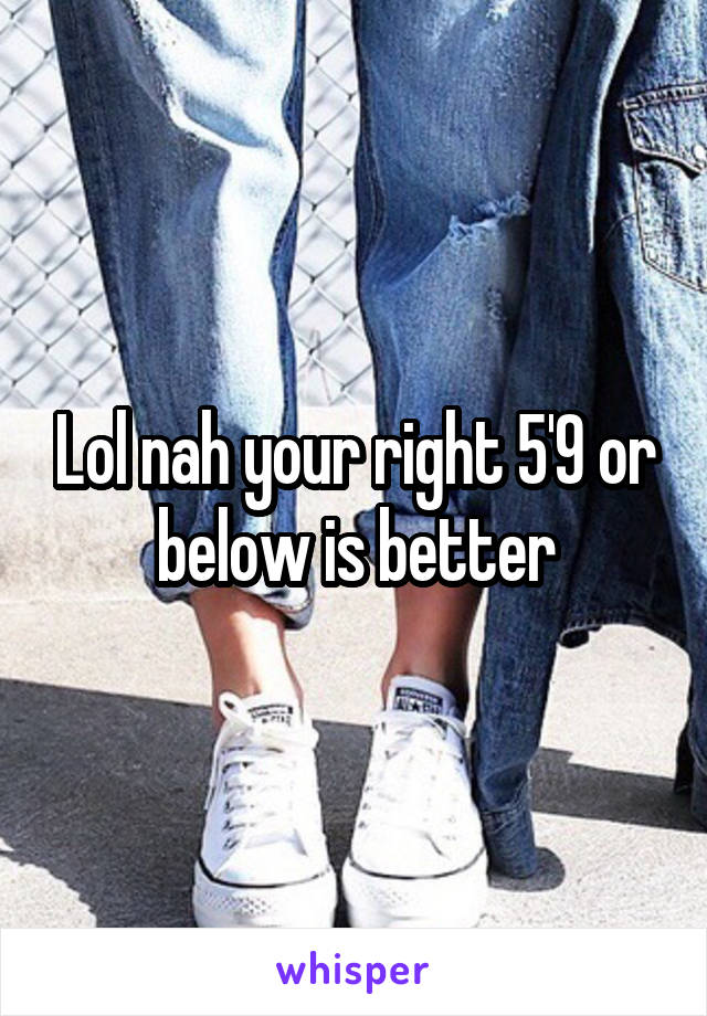 Lol nah your right 5'9 or below is better