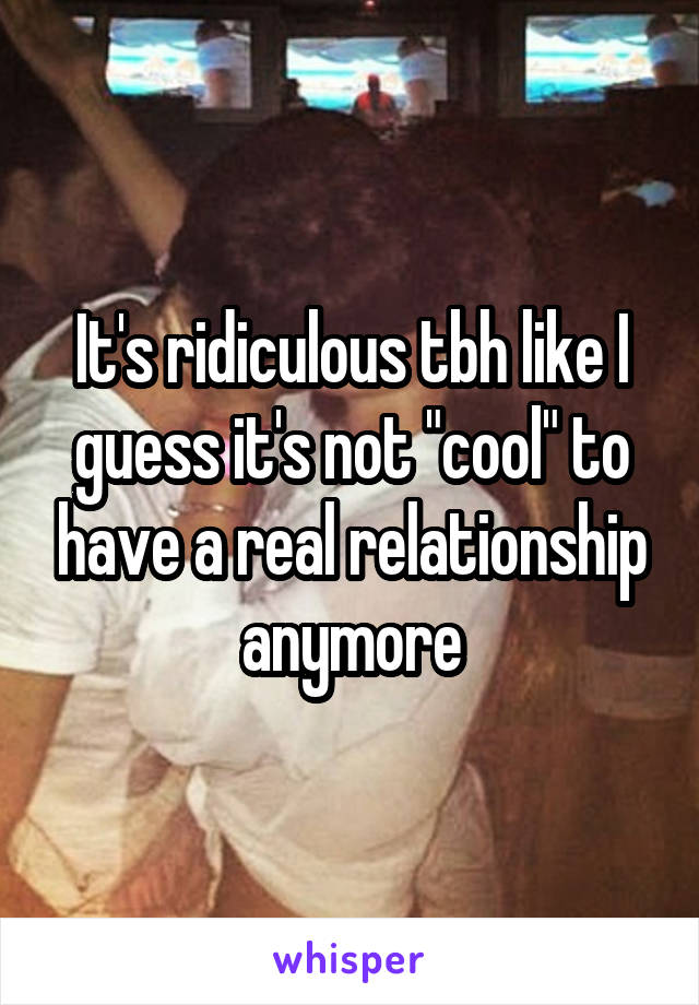 It's ridiculous tbh like I guess it's not "cool" to have a real relationship anymore