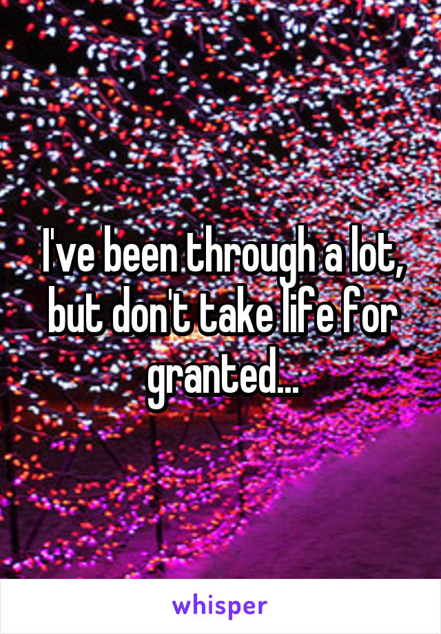 I've been through a lot, but don't take life for granted...