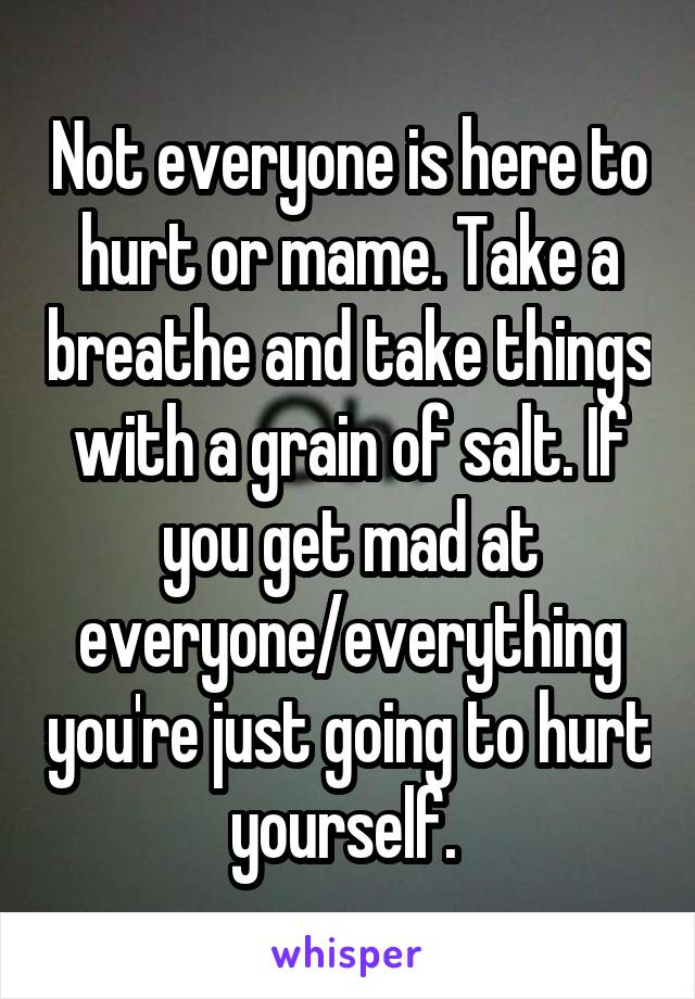 Not everyone is here to hurt or mame. Take a breathe and take things with a grain of salt. If you get mad at everyone/everything you're just going to hurt yourself. 