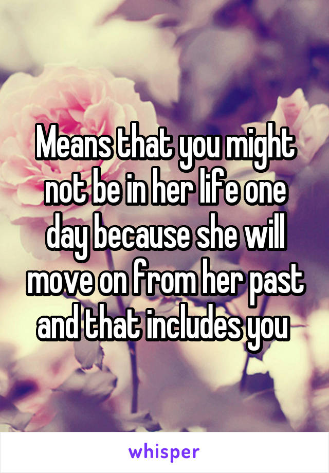Means that you might not be in her life one day because she will move on from her past and that includes you 