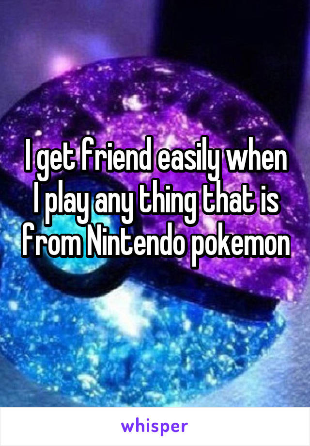 I get friend easily when I play any thing that is from Nintendo pokemon 